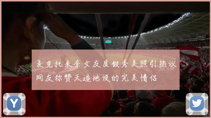 麦克托米奈女友度假秀美照引热议网友称赞天造地设的完美情侣