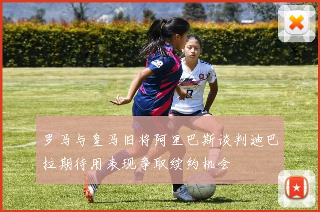罗马与皇马旧将阿里巴斯谈判迪巴拉期待用表现争取续约机会