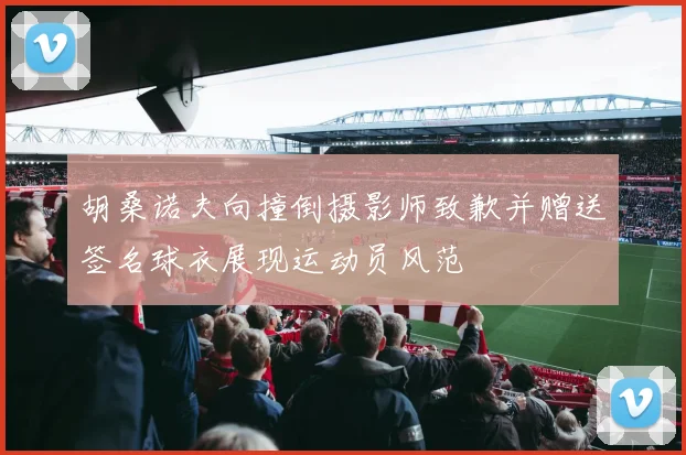 胡桑诺夫向撞倒摄影师致歉并赠送签名球衣展现运动员风范