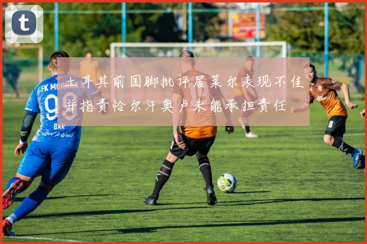土耳其前国脚批评居莱尔表现不佳并指责恰尔汗奥卢未能承担责任