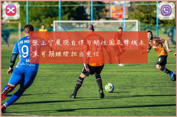 张玉宁展现自律与韧性国足锋线未来可期继续担当重任