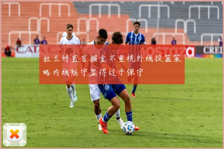 杜兰特直言掘金不重视外线投篮策略内线防守显得过于保守