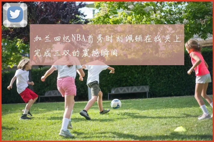 加兰回忆NBA首秀时刻佩顿在我头上完成三双的震撼瞬间