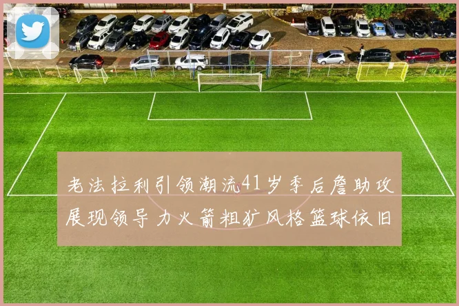 老法拉利引领潮流41岁季后詹助攻展现领导力火箭粗犷风格篮球依旧精彩