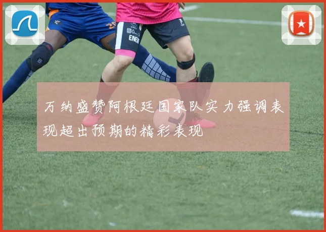 万纳盛赞阿根廷国家队实力强调表现超出预期的精彩表现