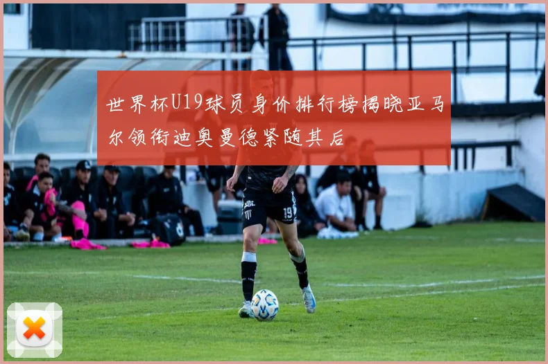 世界杯U19球员身价排行榜揭晓亚马尔领衔迪奥曼德紧随其后