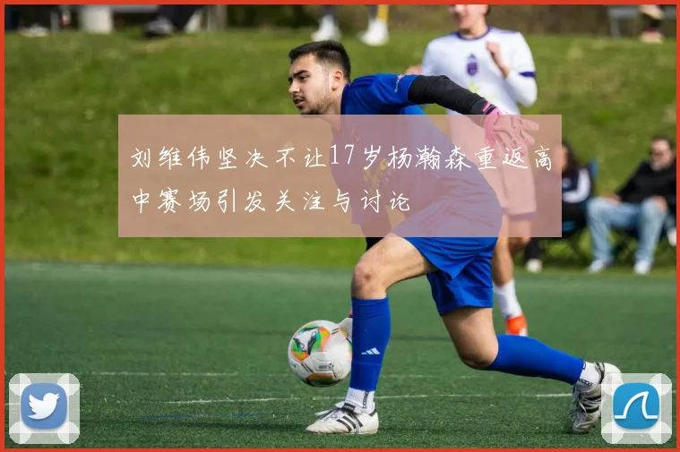 刘维伟坚决不让17岁杨瀚森重返高中赛场引发关注与讨论