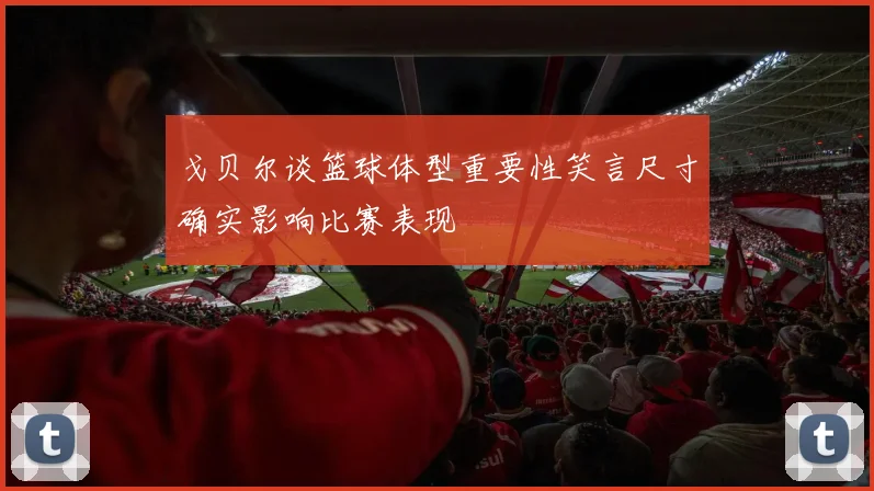 戈贝尔谈篮球体型重要性笑言尺寸确实影响比赛表现