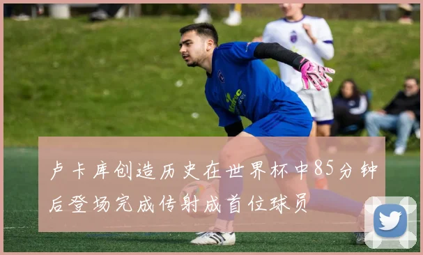 卢卡库创造历史在世界杯中85分钟后登场完成传射成首位球员