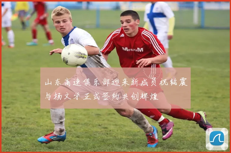山东高速俱乐部迎来新成员祝铭震与杨文学正式签约共创辉煌