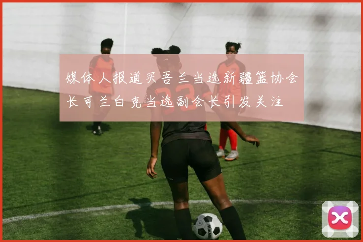 媒体人报道买吾兰当选新疆篮协会长可兰白克当选副会长引发关注